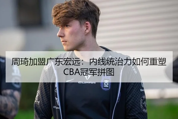 周琦加盟广东宏远：内线统治力如何重塑CBA冠军拼图
