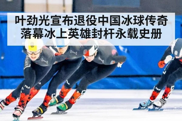 叶劲光宣布退役中国冰球传奇落幕冰上英雄封杆永载史册