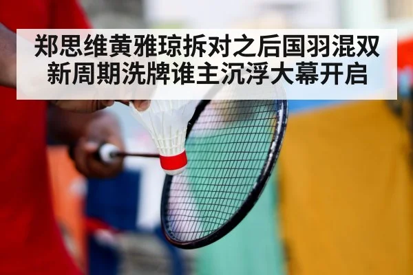 郑思维黄雅琼拆对之后国羽混双新周期洗牌谁主沉浮大幕开启