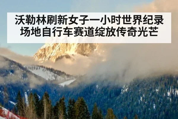 沃勒林刷新女子一小时世界纪录 场地自行车赛道绽放传奇光芒